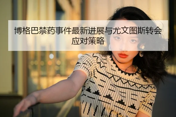 博格巴禁药事件最新进展与尤文图斯转会应对策略